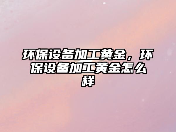 環(huán)保設(shè)備加工黃金，環(huán)保設(shè)備加工黃金怎么樣