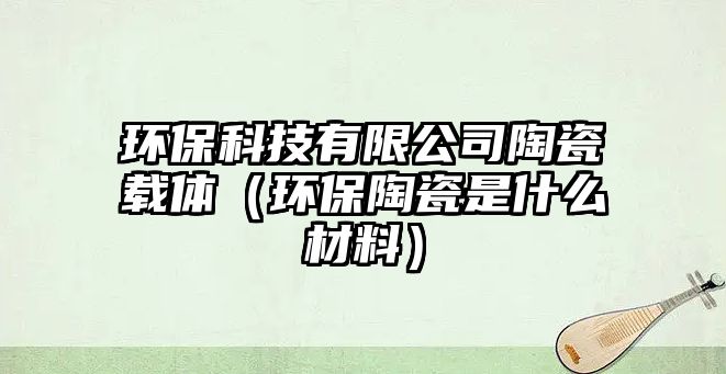 環(huán)?？萍加邢薰咎沾奢d體（環(huán)保陶瓷是什么材料）