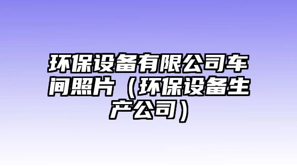 環(huán)保設(shè)備有限公司車(chē)間照片（環(huán)保設(shè)備生產(chǎn)公司）