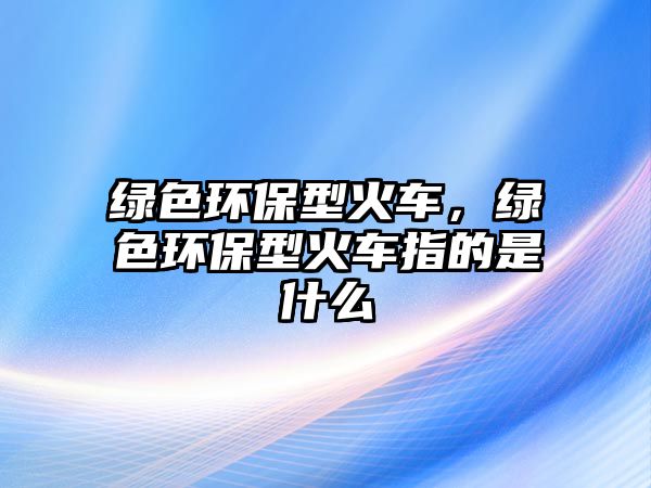 綠色環(huán)保型火車，綠色環(huán)保型火車指的是什么
