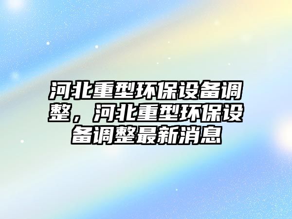 河北重型環(huán)保設(shè)備調(diào)整，河北重型環(huán)保設(shè)備調(diào)整最新消息