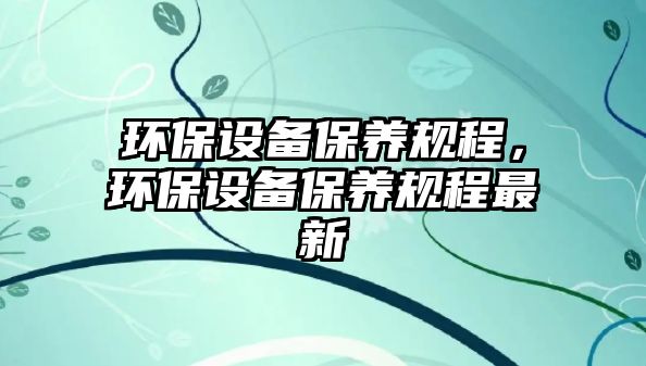 環(huán)保設(shè)備保養(yǎng)規(guī)程，環(huán)保設(shè)備保養(yǎng)規(guī)程最新