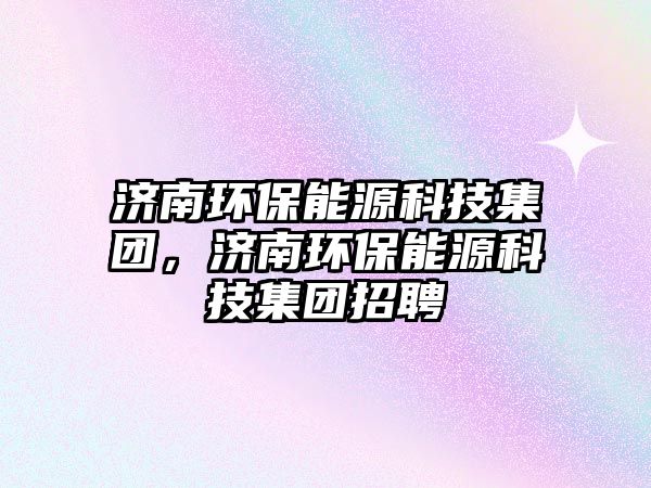 濟(jì)南環(huán)保能源科技集團(tuán)，濟(jì)南環(huán)保能源科技集團(tuán)招聘