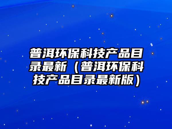 普洱環(huán)保科技產(chǎn)品目錄最新（普洱環(huán)?？萍籍a(chǎn)品目錄最新版）