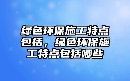 綠色環(huán)保施工特點包括，綠色環(huán)保施工特點包括哪些