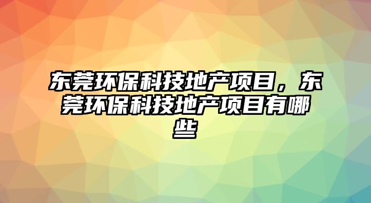 東莞環(huán)?？萍嫉禺a(chǎn)項目，東莞環(huán)保科技地產(chǎn)項目有哪些