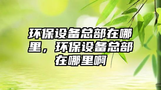 環(huán)保設(shè)備總部在哪里，環(huán)保設(shè)備總部在哪里啊