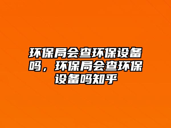 環(huán)保局會(huì)查環(huán)保設(shè)備嗎，環(huán)保局會(huì)查環(huán)保設(shè)備嗎知乎