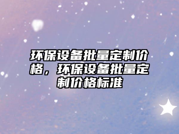 環(huán)保設(shè)備批量定制價格，環(huán)保設(shè)備批量定制價格標準