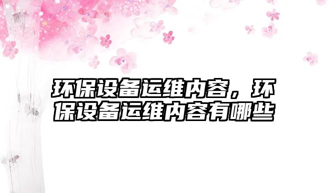 環(huán)保設(shè)備運維內(nèi)容，環(huán)保設(shè)備運維內(nèi)容有哪些