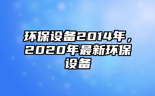 環(huán)保設(shè)備2014年，2020年最新環(huán)保設(shè)備