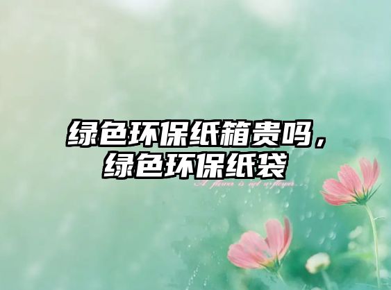 綠色環(huán)保紙箱貴嗎，綠色環(huán)保紙袋