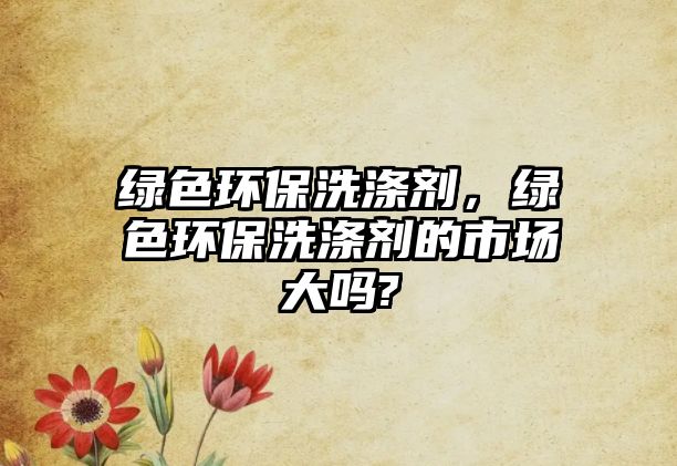 綠色環(huán)保洗滌劑，綠色環(huán)保洗滌劑的市場(chǎng)大嗎?