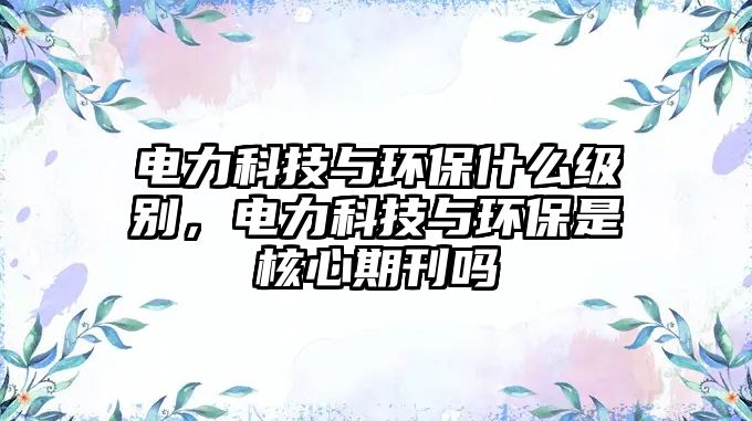 電力科技與環(huán)保什么級(jí)別，電力科技與環(huán)保是核心期刊嗎