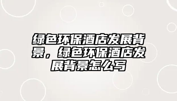 綠色環(huán)保酒店發(fā)展背景，綠色環(huán)保酒店發(fā)展背景怎么寫