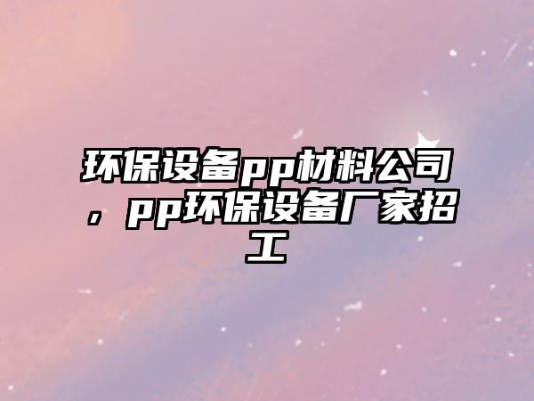 環(huán)保設(shè)備pp材料公司，pp環(huán)保設(shè)備廠家招工
