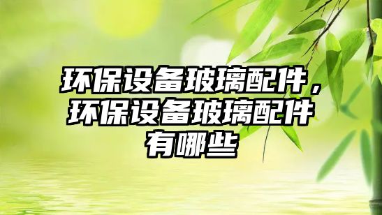 環(huán)保設(shè)備玻璃配件，環(huán)保設(shè)備玻璃配件有哪些