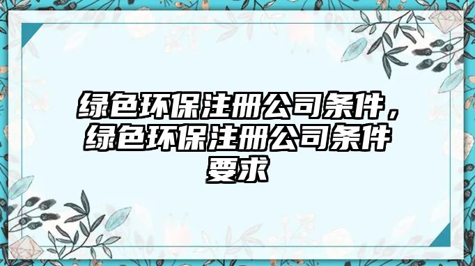 綠色環(huán)保注冊(cè)公司條件，綠色環(huán)保注冊(cè)公司條件要求