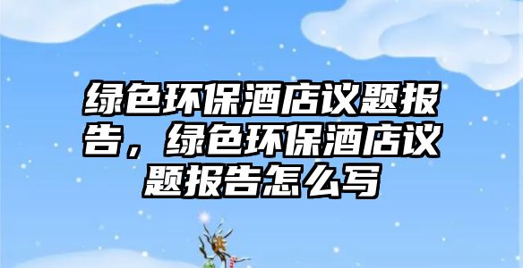 綠色環(huán)保酒店議題報(bào)告，綠色環(huán)保酒店議題報(bào)告怎么寫