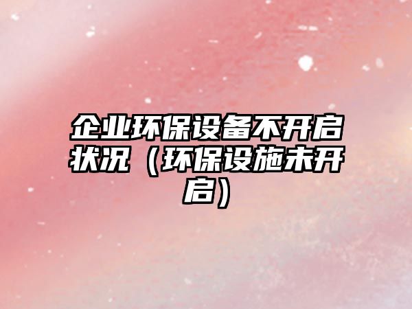 企業(yè)環(huán)保設(shè)備不開啟狀況（環(huán)保設(shè)施未開啟）
