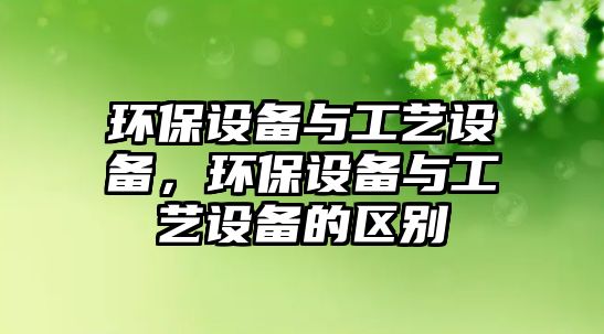 環(huán)保設(shè)備與工藝設(shè)備，環(huán)保設(shè)備與工藝設(shè)備的區(qū)別