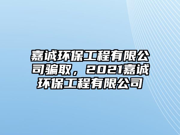 嘉誠環(huán)保工程有限公司騙取，2021嘉誠環(huán)保工程有限公司