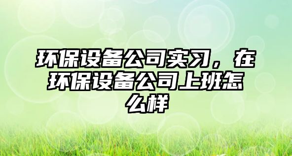 環(huán)保設(shè)備公司實(shí)習(xí)，在環(huán)保設(shè)備公司上班怎么樣