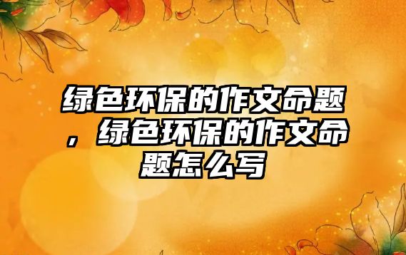 綠色環(huán)保的作文命題，綠色環(huán)保的作文命題怎么寫