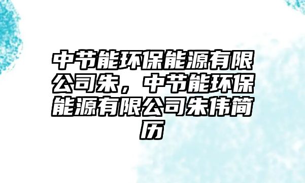 中節(jié)能環(huán)保能源有限公司朱，中節(jié)能環(huán)保能源有限公司朱偉簡(jiǎn)歷
