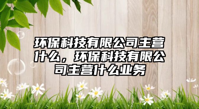 環(huán)?？萍加邢薰局鳡I什么，環(huán)?？萍加邢薰局鳡I什么業(yè)務(wù)