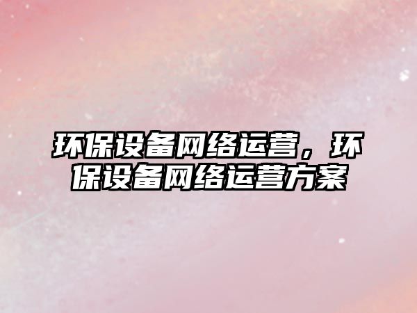 環(huán)保設(shè)備網(wǎng)絡(luò)運營，環(huán)保設(shè)備網(wǎng)絡(luò)運營方案