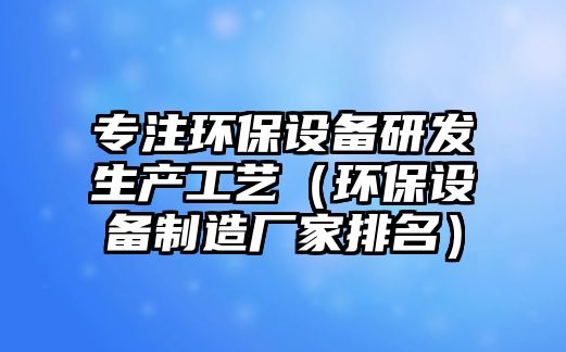 專(zhuān)注環(huán)保設(shè)備研發(fā)生產(chǎn)工藝（環(huán)保設(shè)備制造廠家排名）