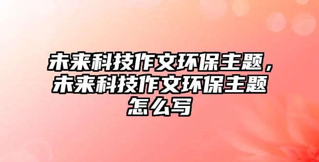 未來科技作文環(huán)保主題，未來科技作文環(huán)保主題怎么寫