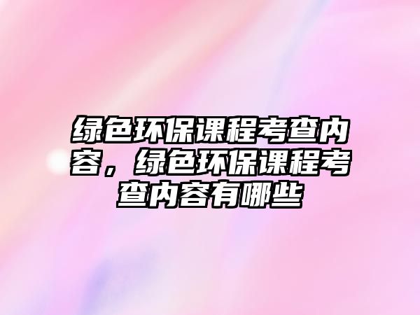 綠色環(huán)保課程考查內(nèi)容，綠色環(huán)保課程考查內(nèi)容有哪些