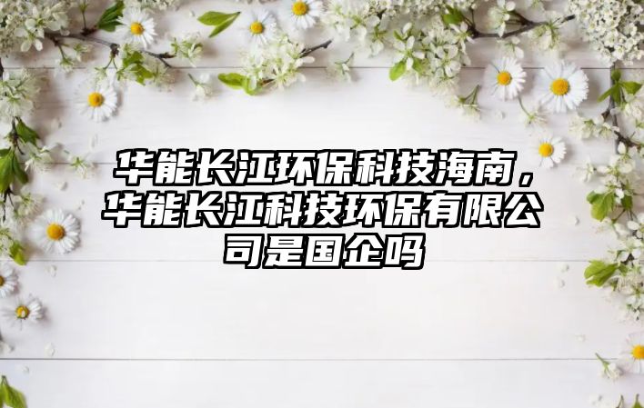 華能長江環(huán)?？萍己Ｄ?，華能長江科技環(huán)保有限公司是國企嗎