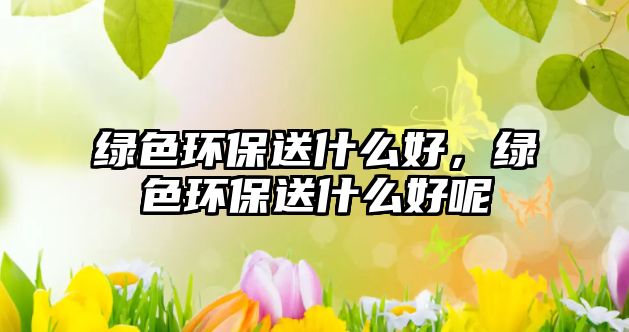 綠色環(huán)保送什么好，綠色環(huán)保送什么好呢