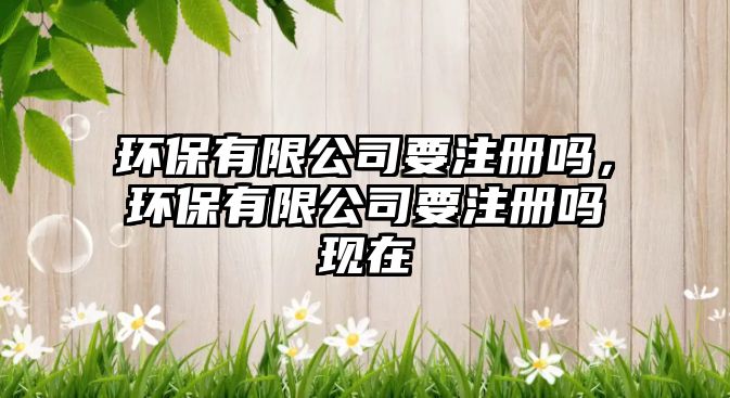 環(huán)保有限公司要注冊(cè)嗎，環(huán)保有限公司要注冊(cè)嗎現(xiàn)在