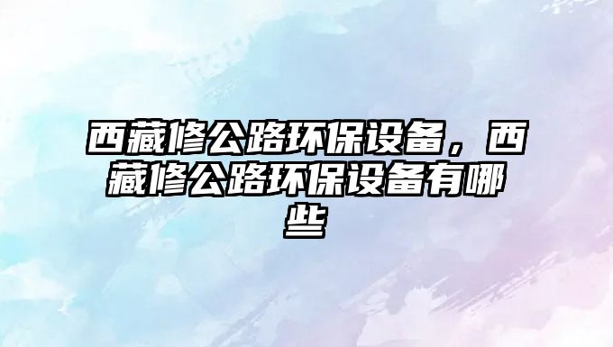 西藏修公路環(huán)保設(shè)備，西藏修公路環(huán)保設(shè)備有哪些