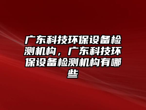 廣東科技環(huán)保設(shè)備檢測機構(gòu)，廣東科技環(huán)保設(shè)備檢測機構(gòu)有哪些