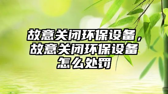 故意關(guān)閉環(huán)保設備，故意關(guān)閉環(huán)保設備怎么處罰