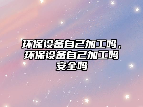 環(huán)保設(shè)備自己加工嗎，環(huán)保設(shè)備自己加工嗎安全嗎