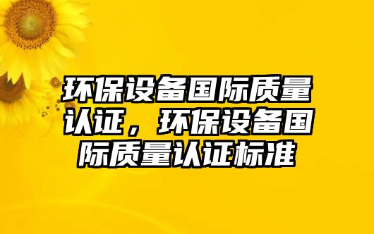 環(huán)保設(shè)備國(guó)際質(zhì)量認(rèn)證，環(huán)保設(shè)備國(guó)際質(zhì)量認(rèn)證標(biāo)準(zhǔn)