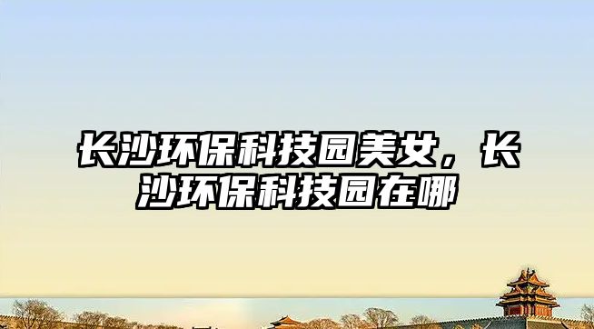 長(zhǎng)沙環(huán)?？萍紙@美女，長(zhǎng)沙環(huán)?？萍紙@在哪