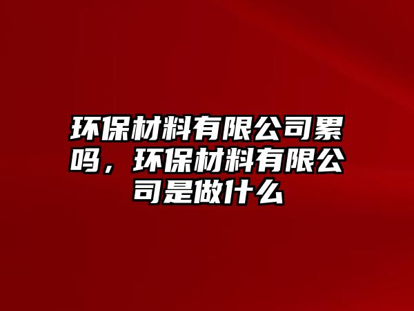 環(huán)保材料有限公司累嗎，環(huán)保材料有限公司是做什么