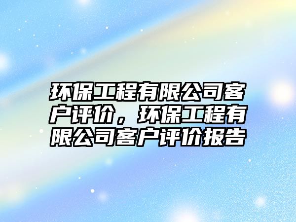 環(huán)保工程有限公司客戶評(píng)價(jià)，環(huán)保工程有限公司客戶評(píng)價(jià)報(bào)告