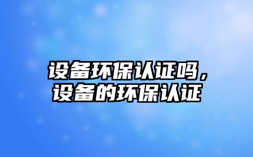 設(shè)備環(huán)保認(rèn)證嗎，設(shè)備的環(huán)保認(rèn)證