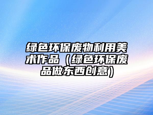 綠色環(huán)保廢物利用美術(shù)作品（綠色環(huán)保廢品做東西創(chuàng)意）