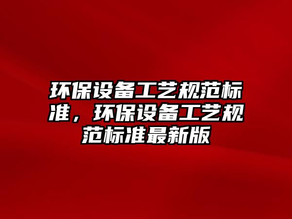 環(huán)保設(shè)備工藝規(guī)范標(biāo)準(zhǔn)，環(huán)保設(shè)備工藝規(guī)范標(biāo)準(zhǔn)最新版