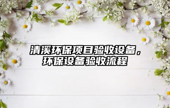 清溪環(huán)保項目驗收設(shè)備，環(huán)保設(shè)備驗收流程
