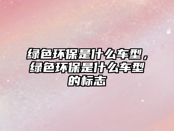 綠色環(huán)保是什么車型，綠色環(huán)保是什么車型的標(biāo)志